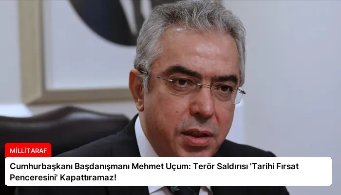 Cumhurbaşkanı Başdanışmanı Mehmet Uçum: Terör Saldırısı ‘Tarihi Fırsat Penceresini’ Kapattıramaz!