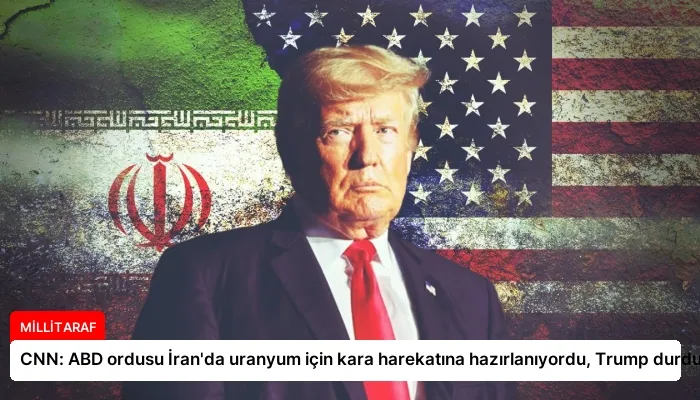 CNN: ABD ordusu İran’da uranyum için kara harekatına hazırlanıyordu, Trump durdurdu