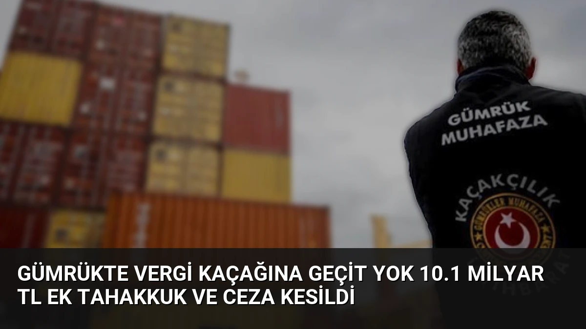 Gümrükte Vergi Kaçağına Geçit Yok 10.1 Milyar TL Ek Tahakkuk ve Ceza Kesildi